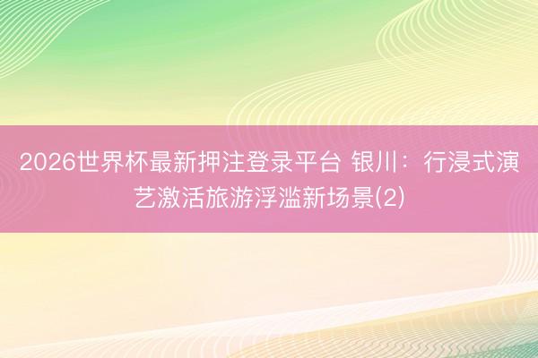 2026世界杯最新押注登录平台 银川：行浸式演艺激活旅游浮滥新场景(2)