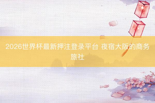 2026世界杯最新押注登录平台 夜宿大阪的商务旅社