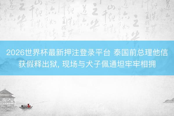 2026世界杯最新押注登录平台 泰国前总理他信获假释出狱， 现场与犬子佩通坦牢牢相拥