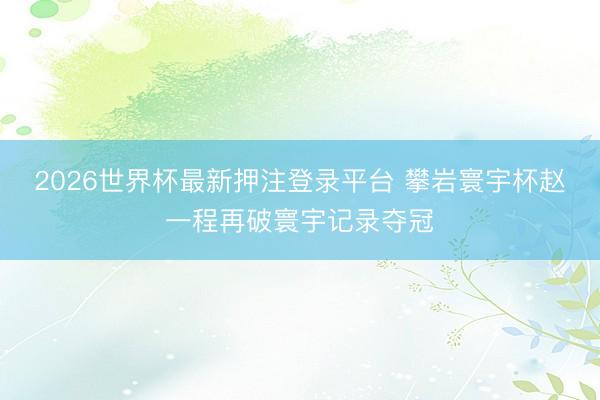 2026世界杯最新押注登录平台 攀岩寰宇杯赵一程再破寰宇记录夺冠