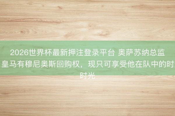 2026世界杯最新押注登录平台 奥萨苏纳总监：皇马有穆尼奥斯回购权，现只可享受他在队中的时光