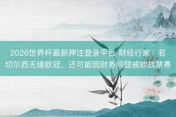 2026世界杯最新押注登录平台 财经行家：若切尔西无缘欧冠，还可能因财务问题被欧战禁赛