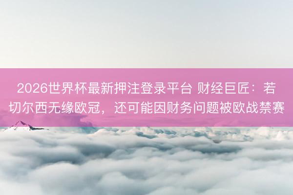 2026世界杯最新押注登录平台 财经巨匠：若切尔西无缘欧冠，还可能因财务问题被欧战禁赛