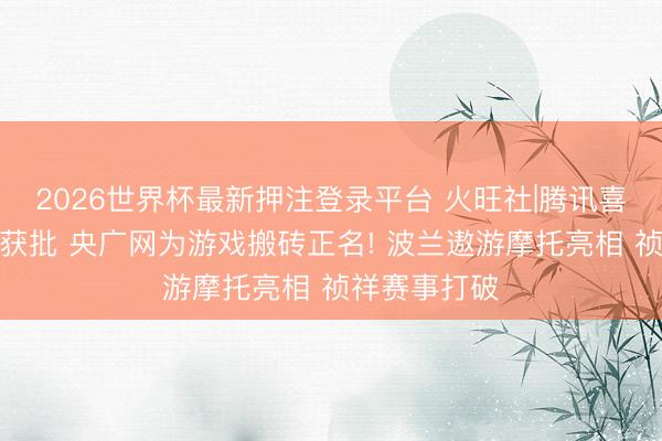 2026世界杯最新押注登录平台 火旺社|腾讯喜马拉雅收购获批 央广网为游戏搬砖正名! 波兰遨游摩托亮相 祯祥赛事打破
