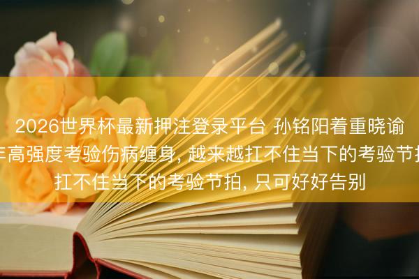 2026世界杯最新押注登录平台 孙铭阳着重晓谕退放洋家队: 长年高强度考验伤病缠身， 越来越扛不住当下的考验节拍， 只可好好告别