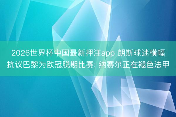 2026世界杯中国最新押注app 朗斯球迷横幅抗议巴黎为欧冠脱期比赛: 纳赛尔正在褪色法甲