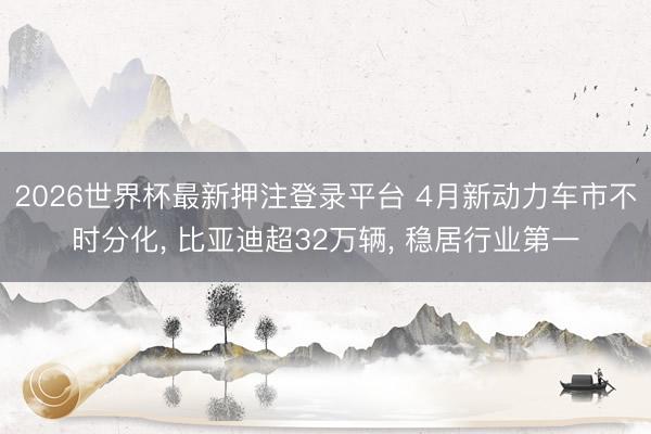 2026世界杯最新押注登录平台 4月新动力车市不时分化, 比亚迪超32万辆, 稳居行业第一