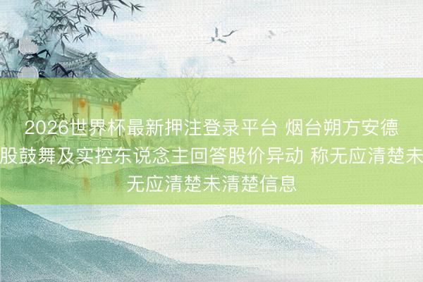 2026世界杯最新押注登录平台 烟台朔方安德利果汁控股鼓舞及实控东说念主回答股价异动 称无应清楚未清楚信息