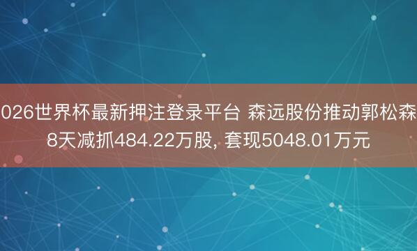 2026世界杯最新押注登录平台 森远股份推动郭松森28天减抓484.22万股， 套现5048.01万元