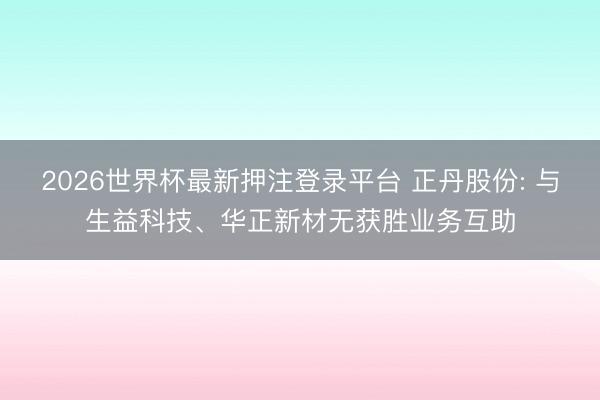 2026世界杯最新押注登录平台 正丹股份: 与生益科技、华正新材无获胜业务互助