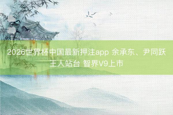 2026世界杯中国最新押注app 余承东、尹同跃王人站台 智界V9上市