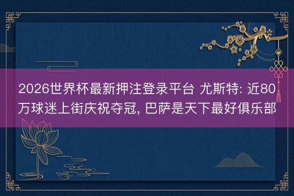 2026世界杯最新押注登录平台 尤斯特: 近80万球迷上街庆祝夺冠， 巴萨是天下最好俱乐部
