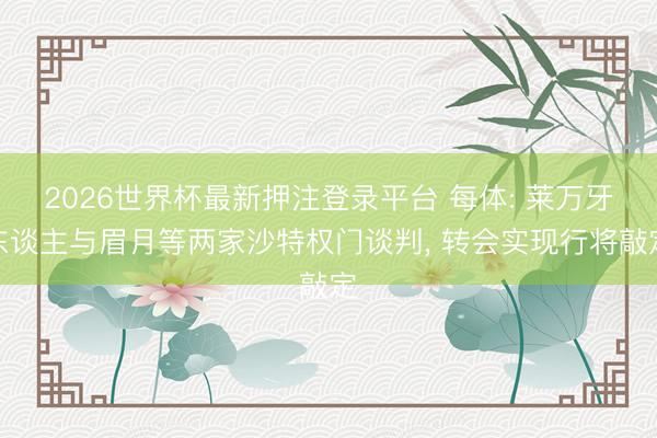 2026世界杯最新押注登录平台 每体: 莱万牙东谈主与眉月等两家沙特权门谈判， 转会实现行将敲定