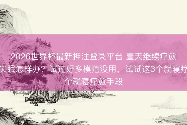 2026世界杯最新押注登录平台 壹天继续疗愈科普:失眠怎样办?试过好多模范没用,试试这3个就寝疗愈手段