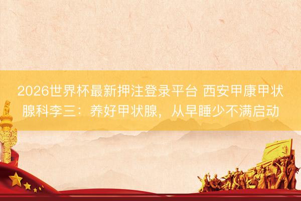 2026世界杯最新押注登录平台 西安甲康甲状腺科李三：养好甲状腺，从早睡少不满启动