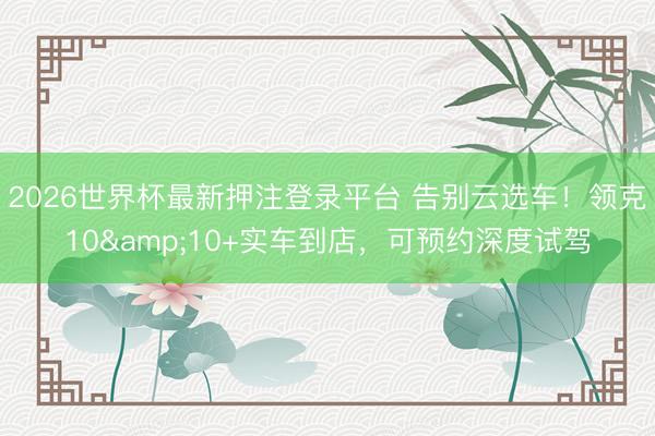 2026世界杯最新押注登录平台 告别云选车！领克10&10+实车到店，可预约深度试驾