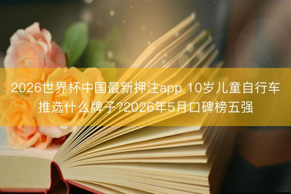 2026世界杯中国最新押注app 10岁儿童自行车推选什么牌子?2026年5月口碑榜五强