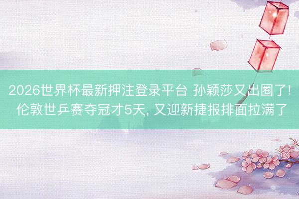 2026世界杯最新押注登录平台 孙颖莎又出圈了! 伦敦世乒赛夺冠才5天， 又迎新捷报排面拉满了