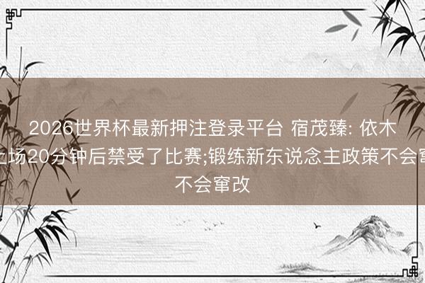 2026世界杯最新押注登录平台 宿茂臻: 依木兰上场20分钟后禁受了比赛;锻练新东说念主政策不会窜改