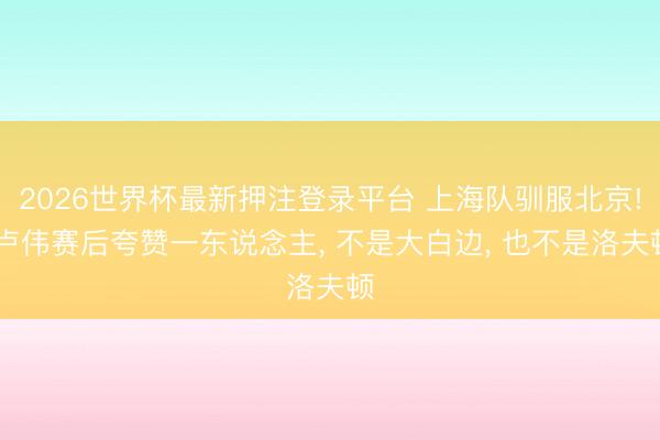 2026世界杯最新押注登录平台 上海队驯服北京! 卢伟赛后夸赞一东说念主， 不是大白边， 也不是洛夫顿