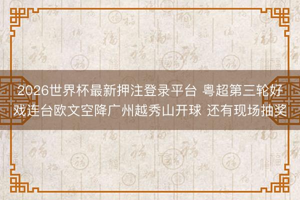 2026世界杯最新押注登录平台 粤超第三轮好戏连台欧文空降广州越秀山开球 还有现场抽奖