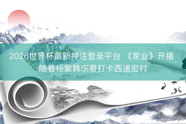 2026世界杯最新押注登录平台 《家业》开播 随着杨紫韩东君打卡西递宏村
