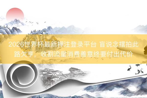 2026世界杯最新押注登录平台 盲说念摆拍此路欠亨，收割流量消费善意终要付出代价