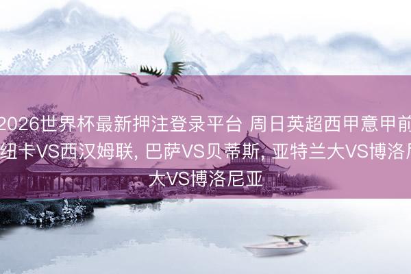 2026世界杯最新押注登录平台 周日英超西甲意甲前瞻: 纽卡VS西汉姆联， 巴萨VS贝蒂斯， 亚特兰大VS博洛尼亚