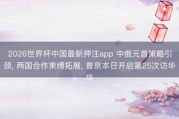 2026世界杯中国最新押注app 中俄元首策略引颈, 两国合作束缚拓展, 普京本日开启第25次访华