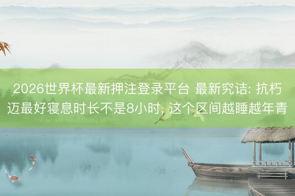 2026世界杯最新押注登录平台 最新究诘: 抗朽迈最好寝息时长不是8小时， 这个区间越睡越年青