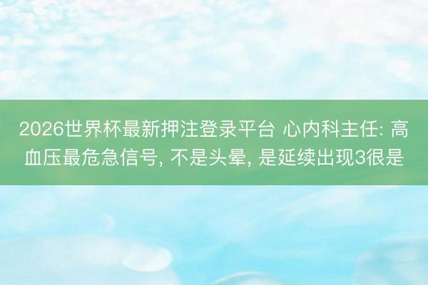 2026世界杯最新押注登录平台 心内科主任: 高血压最危急信号， 不是头晕， 是延续出现3很是