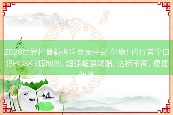 2026世界杯最新押注登录平台 但愿! 内行首个口服PCSK9扼制剂, 超强超强降脂, 达标率高, 便捷