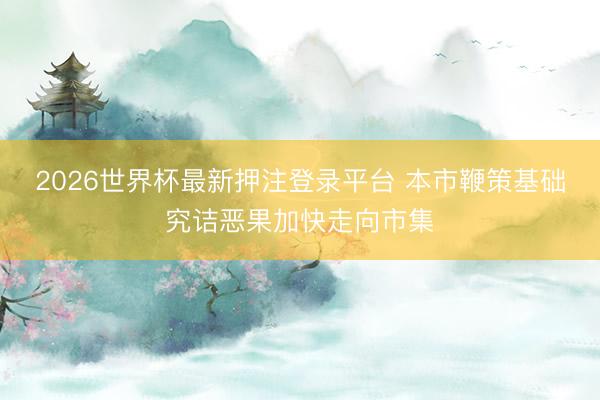 2026世界杯最新押注登录平台 本市鞭策基础究诘恶果加快走向市集