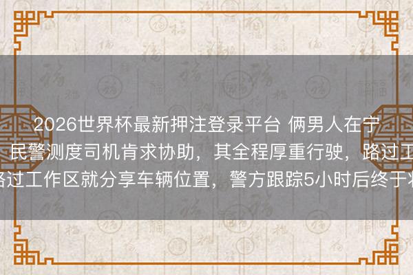 2026世界杯最新押注登录平台 俩男人在宁波盗窃后坐大巴逃离，民警测度司机肯求协助，其全程厚重行驶，路过工作区就分享车辆位置，警方跟踪5小时后终于将嫌疑东说念主抓获