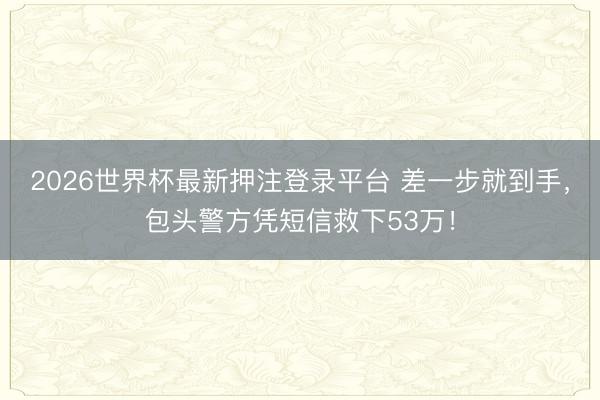 2026世界杯最新押注登录平台 差一步就到手，包头警方凭短信救下53万！