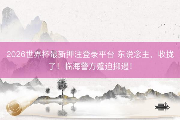 2026世界杯最新押注登录平台 东说念主,收拢了!临海警方蹙迫抑遏!
