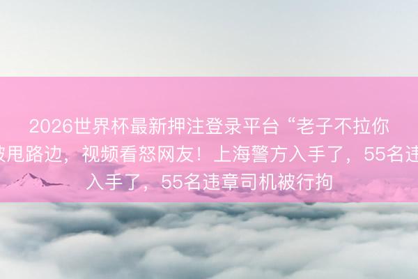 2026世界杯最新押注登录平台 “老子不拉你了”女子雨天被甩路边，视频看怒网友！上海警方入手了，55名违章司机被行拘
