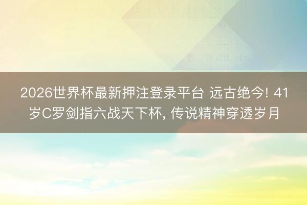 2026世界杯最新押注登录平台 远古绝今! 41岁C罗剑指六战天下杯， 传说精神穿透岁月