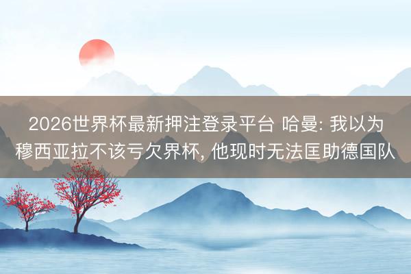 2026世界杯最新押注登录平台 哈曼: 我以为穆西亚拉不该亏欠界杯， 他现时无法匡助德国队