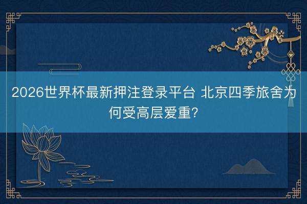 2026世界杯最新押注登录平台 北京四季旅舍为何受高层爱重？