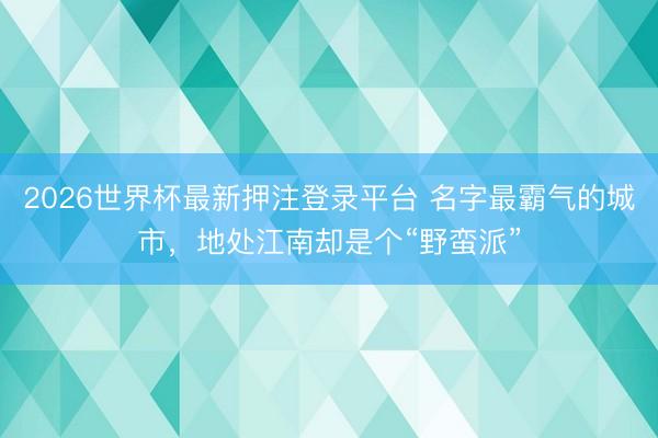 2026世界杯最新押注登录平台 名字最霸气的城市,地处江南却是个“野蛮派”