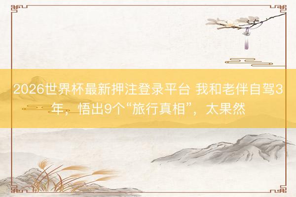 2026世界杯最新押注登录平台 我和老伴自驾3年，悟出9个“旅行真相”，太果然