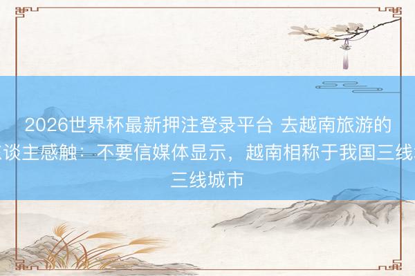 2026世界杯最新押注登录平台 去越南旅游的华东谈主感触：不要信媒体显示，越南相称于我国三线城市