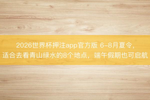 2026世界杯押注app官方版 6-8月夏令,适合去看青山绿水的8个地点,端午假期也可启航