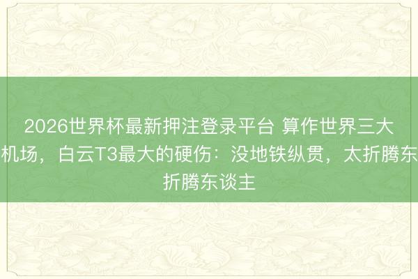 2026世界杯最新押注登录平台 算作世界三大要害机场，白云T3最大的硬伤：没地铁纵贯，太折腾东谈主