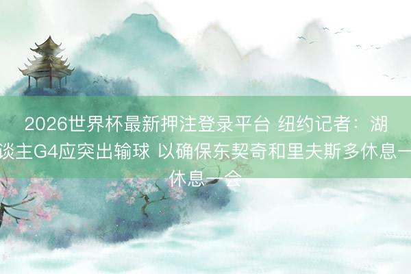 2026世界杯最新押注登录平台 纽约记者:湖东谈主G4应突出输球 以确保东契奇和里夫斯多休息一会