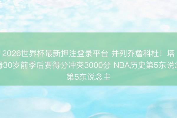 2026世界杯最新押注登录平台 并列乔詹科杜！塔图姆30岁前季后赛得分冲突3000分 NBA历史第5东说念主