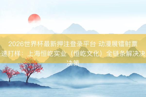 2026世界杯最新押注登录平台 动漫展镭射票快速打样：上海恒屹实业（恒屹文化）全链条解决决策