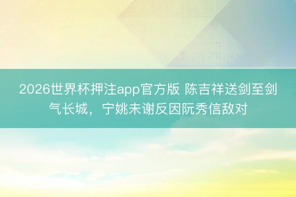 2026世界杯押注app官方版 陈吉祥送剑至剑气长城，宁姚未谢反因阮秀信敌对