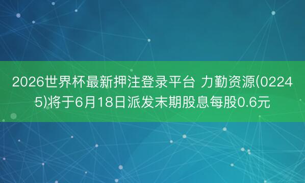 2026世界杯最新押注登录平台 力勤资源(02245)将于6月18日派发末期股息每股0.6元